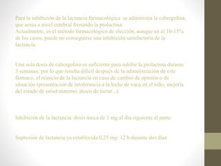 Para la inhibición de la lactancia farmacológica se administra la cabergolina,
que actúa a nivel cerebral frenando la prolactina.
Actualmente, es el método farmacológico de elección, aunque en el 10-15%
de los casos, puede no conseguirse una inhibición satisfactoria de la
lactancia.
Una sola dosis de cabergolina es suficiente para inhibir la prolactina durante
3 semanas, por lo que resulta difícil después de la administración de este
fármaco, el reinicio de la lactancia en caso de cambio de opinión o de
situación (presentación de intolerancia a la leche de vaca en el niño, mejoría
del estado de salud materno, deseo de lactar...).
Inhibición de la lactancia: dosis única de 1 mg al día siguiente al parto
Supresión de lactancia ya establecida 0,25 mg/ 12 h durante dos días
 