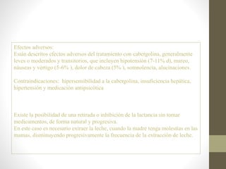 Efectos adversos:
Están descritos efectos adversos del tratamiento con cabergolina, generalmente
leves o moderados y transitorios, que incluyen hipotensión (7-11% d), mareo,
náuseas y vértigo (5-6% ), dolor de cabeza (5% ), somnolencia, alucinaciones.
Contraindicaciones: hipersensibilidad a la cabergolina, insuficiencia hepática,
hipertensión y medicación antipsicótica
Existe la posibilidad de una retirada o inhibición de la lactancia sin tomar
medicamentos, de forma natural y progresiva.
En este caso es necesario extraer la leche, cuando la madre tenga molestias en las
mamas, disminuyendo progresivamente la frecuencia de la extracción de leche.
 