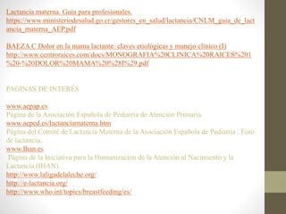 Lactancia materna. Guía para profesionales.
https://www.ministeriodesalud.go.cr/gestores_en_salud/lactancia/CNLM_guia_de_lact
ancia_materna_AEP.pdf
BAEZA C Dolor en la mama lactante: claves etiológicas y manejo clínico (I)
http://www.centroraices.com/docs/MONOGRAFIA%20CLINICA%20RAICES%201
%20-%20DOLOR%20MAMA%20%28I%29.pdf
PAGINAS DE INTERÉS
www.aepap.es.
Página de la Asociación Española de Pediatría de Atención Primaria
www.aeped.es/lactanciamaterna.htm
Página del Comité de Lactancia Materna de la Asociación Española de Pediatría . Foro
de lactancia.
www.Ihan.es
Página de la Iniciativa para la Humanización de la Atención al Nacimiento y la
Lactancia (IHAN).
http://www.laligadelaleche.org/
http://e-lactancia.org/
http://www.who.int/topics/breastfeeding/es/
 
