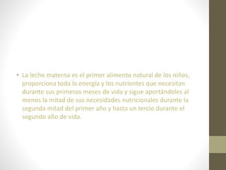• La leche materna es el primer alimento natural de los niños,
proporciona toda la energía y los nutrientes que necesitan
durante sus primeros meses de vida y sigue aportándoles al
menos la mitad de sus necesidades nutricionales durante la
segunda mitad del primer año y hasta un tercio durante el
segundo año de vida.
 