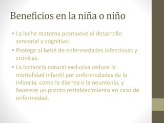 Beneficios en la niña o niño
• La leche materna promueve el desarrollo
sensorial y cognitivo.
• Protege al bebé de enfermedades infecciosas y
crónicas.
• La lactancia natural exclusiva reduce la
mortalidad infantil por enfermedades de la
infancia, como la diarrea o la neumonía, y
favorece un pronto restablecimiento en caso de
enfermedad.
 