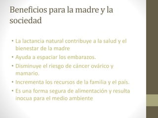 Beneficios para la madre y la
sociedad
• La lactancia natural contribuye a la salud y el
bienestar de la madre
• Ayuda a espaciar los embarazos.
• Disminuye el riesgo de cáncer ovárico y
mamario.
• Incrementa los recursos de la familia y el país.
• Es una forma segura de alimentación y resulta
inocua para el medio ambiente
 