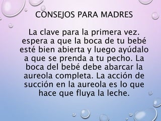 CONSEJOS PARA MADRES
La clave para la primera vez.
espera a que la boca de tu bebé
esté bien abierta y luego ayúdalo
a que se prenda a tu pecho. La
boca del bebé debe abarcar la
aureola completa. La acción de
succión en la aureola es lo que
hace que fluya la leche.
 