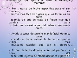  Beneficios que aporta al bebé la lactancia
materna:
- Por tratarse de leche específica para el ser
humano, es
mucho más fácil de digerir que las fórmulas en
polvo,
además de que se trata de fluido vivo que
cambia para
cubrir las necesidades del infante conforme
crece.
- Ayuda a tener desarrollo maxilofacial óptimo,
pues
cuando el bebé extrae la leche del pecho
utiliza más
músculos faciales que con el biberón.
- Al fluir la leche directamente del pezón a la
boca del
bebé, está exenta de manipulaciones y libre de
 