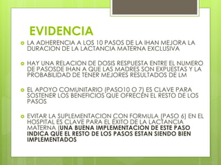 EVIDENCIA
 LA ADHERENCIA A LOS 10 PASOS DE LA IHAN MEJORA LA
DURACION DE LA LACTANCIA MATERNA EXCLUSIVA
 HAY UNA RELACION DE DOSIS RESPUESTA ENTRE EL NUMERO
DE PASOSDE IHAN A QUE LAS MADRES SON EXPUESTAS Y LA
PROBABILIDAD DE TENER MEJORES RESULTADOS DE LM
 EL APOYO COMUNITARIO (PASO10 O 7) ES CLAVE PARA
SOSTENER LOS BENEFICIOS QUE OFRECEN EL RESTO DE LOS
PASOS
 EVITAR LA SUPLEMENTACION CON FORMULA (PASO 6) EN EL
HOSPITAL ES CLAVE PARA EL ÉXITO DE LA LACTANCIA
MATERNA (UNA BUENA IMPLEMENTACION DE ESTE PASO
INDICA QUE EL RESTO DE LOS PASOS ESTAN SIENDO BIEN
IMPLEMENTADOS
 