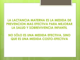 LA LACTANCIA MATERNA ES LA MEDIDA DE
PREVENCION MAS EFECTIVA PARA MEJORAR
LA SALUD Y SOBREVIVENCIA INFANTIL
NO SÓLO ES UNA MEDIDA EFECTIVA, SINO
QUE ES UNA MEDIDA COSTO-EFECTIVA
 
