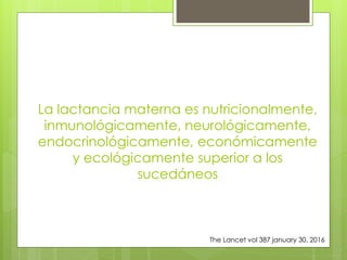 La lactancia materna es nutricionalmente,
inmunológicamente, neurológicamente,
endocrinológicamente, económicamente
y ecológicamente superior a los
sucedáneos
The Lancet vol 387 january 30, 2016
 