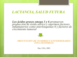 LACTANCIA, SALUD FUTURA
Los ácidos grasos omega 3 y 6 promueven
producción de óxido nítrico y suprimen factores
inflamatorios como interleuquinas 6 y factores de
crecimiento tumoral
PREVENCION DE TUMORES Y ENFERMEDADES
INFLAMATORIAS
Das, USA, 2003
 