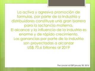 La activa y agresiva promoción de
formulas, por parte de la Industria y
distribuidores constituye una gran barrera
para la lactancia materna.
El alcance y la influencia de la industria es
enorme y de rápido crecimiento.
Las ganancias por parte de la industria
son proyectadas a alcanzar
US$ 70.6 billones al 2019
The Lancet vol 387 january 30, 2016
 