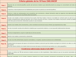 Criterios globales de los 10 Pasos OMS/UNICEF
Paso 1. Disponer de una normativa/política escrita de lactancia materna que sistemáticamente se ponga en conocimiento de todo el
personal.
Paso 2. Capacitar a todo el personal en las habilidades para poner en práctica la normativa/política.
Paso 3. Informar a todas las embarazadas de los beneficios de la lactancia y ofrecer formación sobre los aspectos más relevantes del
manejo de la lactancia en los primeros días tras el parto.
Paso 4. Ayudar a las madres a iniciar la lactancia tras el parto. Este Paso implica: Colocar a los bebés en contacto piel con piel con sus
madres inmediatamente después del parto, por lo menos durante una hora, y ayudar a las madres a reconocer cuándo sus bebés
están listos para amamantar, ofreciendo ayuda en caso necesario.
Paso 5. Mostrar a las madres cómo amamantar y cómo mantener la lactancia incluso si tienen que separarse de sus hijos.
Paso 6. No dar a los recién nacidos otro alimento o bebida que no sea leche materna, a no ser que esté médicamente indicado.
Paso 7. Practicar el alojamiento conjunto madre-hijo las 24 horas del día.
Paso 8. Alentar a las madres a amamantar a demanda.
Paso 9. No dar a los niños alimentados al pecho mamaderas o chupetes, durante la estancia en la Maternidad.
Paso 10. Establecimiento de grupos de apoyo a la lactancia materna y procurar que las madres se pongan en contacto con ellos a su alta
del hospital.
Este Paso supone ofertar a la madre todos los recursos de apoyo a la lactancia que existan en su área geográfica.
Condiciones adicionadas desde el año 2007.-
 Poseer un mínimo de 75% de lactancia materna exclusiva al alta hospitalaria. Cabe destacar que en las pautas nacionales se
exigen 80% .
 