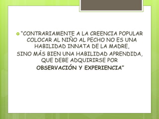  “CONTRARIAMENTE A LA CREENCIA POPULAR
COLOCAR AL NIÑO AL PECHO NO ES UNA
HABILIDAD INNATA DE LA MADRE,
SINO MÁS BIEN UNA HABILIDAD APRENDIDA,
QUE DEBE ADQUIRIRSE POR
OBSERVACIÓN Y EXPERIENCIA”
 