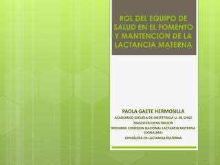 ROL DEL EQUIPO DE
SALUD EN EL FOMENTO
Y MANTENCION DE LA
LACTANCIA MATERNA
PAOLA GAETE HERMOSILLA
ACADEMICO ESCUELA DE OBSTETRICIA U. DE CHILE
MAGISTER EN NUTRICION
MIEMBRO COMISION NACIONAL LACTANCIA MATERNA
(CONALMA)
CONSEJERA EN LACTANCIA MATERNA
 