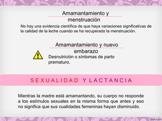 Amamantamiento y
menstruación
S E X U A L I D A D Y L A C T A N C I A
No hay una evidencia científica de que haya variaciones significativas de
la calidad de la leche cuando se ha recuperado la menstruación.
Amamantamiento y nuevo
embarazo
Desnutrición o síntomas de parto
prematuro.
Mientras la madre está amamantando, su cuerpo no responde
a los estímulos sexuales en la misma forma que antes y eso
no significa que sus cualidades femeninas hayan disminuido.
 
