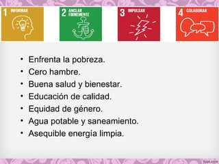 • Enfrenta la pobreza.
• Cero hambre.
• Buena salud y bienestar.
• Educación de calidad.
• Equidad de género.
• Agua potable y saneamiento.
• Asequible energía limpia.
 