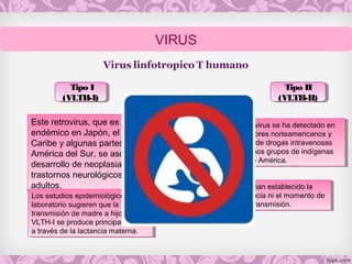 Este retrovirus, que es
endémico en Japón, el
Caribe y algunas partes de
América del Sur, se asocia al
desarrollo de neoplasias y
trastornos neurológicos en
adultos.
Este retrovirus, que es
endémico en Japón, el
Caribe y algunas partes de
América del Sur, se asocia al
desarrollo de neoplasias y
trastornos neurológicos en
adultos.
Este retrovirus se ha detectado en
consumidores norteamericanos y
europeos de drogas intravenosas
y en algunos grupos de indígenas
nativos de América.
Este retrovirus se ha detectado en
consumidores norteamericanos y
europeos de drogas intravenosas
y en algunos grupos de indígenas
nativos de América.
Los estudios epidemiológicos y de
laboratorio sugieren que la
transmisión de madre a hijo del
VLTH-I se produce principalmente
a través de la lactancia materna.
Los estudios epidemiológicos y de
laboratorio sugieren que la
transmisión de madre a hijo del
VLTH-I se produce principalmente
a través de la lactancia materna.
No se han establecido la
frecuencia ni el momento de
dicha transmisión.
No se han establecido la
frecuencia ni el momento de
dicha transmisión.
Tipo I
(VLTH-I)
Tipo I
(VLTH-I)
Tipo II
(VLTH-II)
Tipo II
(VLTH-II)
VIRUS
 