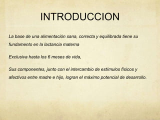 INTRODUCCION
La base de una alimentación sana, correcta y equilibrada tiene su
fundamento en la lactancia materna
Exclusiva hasta los 6 meses de vida,
Sus componentes, junto con el intercambio de estímulos físicos y
afectivos entre madre e hijo, logran el máximo potencial de desarrollo.
 