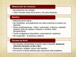• Se soluciona con masaje
• Calor húmedo antes de la toma y frío seco después.
Obstrucción de conducto:
• Infección de la mama
• Se manifiesta principalmente con dolor profundo en pecho y/o
pezones
• Otras manifestaciones : fiebre, sudoración nocturna, malestar
general, dolor de cabeza, náuseas y vómitos, dolor,
enrojecimiento
• Tomar analgésicos (ibuprofeno, paracetamol o aspirina).
• No suspender la lactancia materna
Mastitis:
• Se resuelve ofreciéndole el pecho más a menudo (lactancia
intensiva durante un día o dos
• Descansa y relájate, tomar más líquidos
• No recurrir a leche artificial para solucionar este problema
Escasez de leche
 
