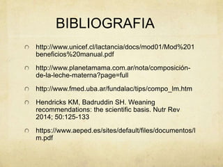 BIBLIOGRAFIA
http://www.unicef.cl/lactancia/docs/mod01/Mod%201
beneficios%20manual.pdf
http://www.planetamama.com.ar/nota/composición-
de-la-leche-materna?page=full
http://www.fmed.uba.ar/fundalac/tips/compo_lm.htm
Hendricks KM, Badruddin SH. Weaning
recommendations: the scientific basis. Nutr Rev
2014; 50:125-133
https://www.aeped.es/sites/default/files/documentos/l
m.pdf
 