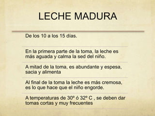 LECHE MADURA
De los 10 a los 15 días.
En la primera parte de la toma, la leche es
más aguada y calma la sed del niño.
A mitad de la toma, es abundante y espesa,
sacia y alimenta
Al final de la toma la leche es más cremosa,
es lo que hace que el niño engorde.
A temperaturas de 30º ó 32º C , se deben dar
tomas cortas y muy frecuentes
 
