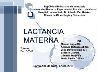 República Bolivariana de Venezuela
Universidad Nacional Experimental Francisco de Miranda
Hospital Universitario Dr. Alfredo Van Grieken
Clínica de Ginecología y Obstetricia
LACTANCIA
MATERNA
Santa Ana de Coro, Enero 2018
IPG:
Manuel Lugo #73
Aniervic Betancourt #75
José David Molina #74
Ernesto Granda
Génesis Martínez
María Emilia Gómez
Tutores:
Dra. COVIS
 