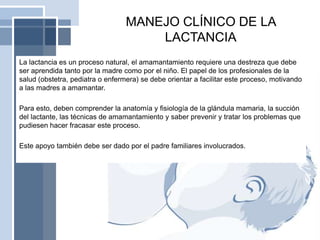 MANEJO CLÍNICO DE LA
LACTANCIA
La lactancia es un proceso natural, el amamantamiento requiere una destreza que debe
ser aprendida tanto por la madre como por el niño. El papel de los profesionales de la
salud (obstetra, pediatra o enfermera) se debe orientar a facilitar este proceso, motivando
a las madres a amamantar.
Para esto, deben comprender la anatomía y fisiología de la glándula mamaria, la succión
del lactante, las técnicas de amamantamiento y saber prevenir y tratar los problemas que
pudiesen hacer fracasar este proceso.
Este apoyo también debe ser dado por el padre familiares involucrados.
 