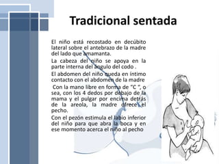 Tradicional sentada
El niño está recostado en decúbito
lateral sobre el antebrazo de la madre
del lado que amamanta.
La cabeza del niño se apoya en la
parte interna del ángulo del codo .
El abdomen del niño queda en íntimo
contacto con el abdomen de la madre
Con la mano libre en forma de “C “, o
sea, con los 4 dedos por debajo de la
mama y el pulgar por encima detrás
de la areola, la madre ofrece el
pecho.
Con el pezón estimula el labio inferior
del niño para que abra la boca y en
ese momento acerca el niño al pecho
 