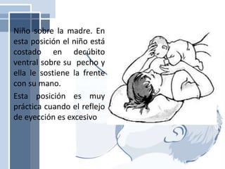 Niño sobre la madre. En
esta posición el niño está
costado en decúbito
ventral sobre su pecho y
ella le sostiene la frente
con su mano.
Esta posición es muy
práctica cuando el reflejo
de eyección es excesivo
 