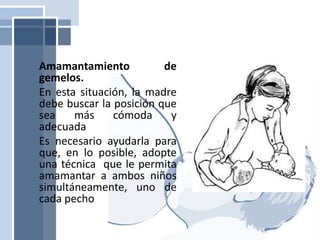 Amamantamiento de
gemelos.
En esta situación, la madre
debe buscar la posición que
sea más cómoda y
adecuada
Es necesario ayudarla para
que, en lo posible, adopte
una técnica que le permita
amamantar a ambos niños
simultáneamente, uno de
cada pecho
 