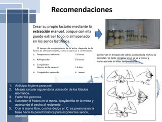 Recomendaciones
Crear su propio lactario mediante la
extracción manual, porque con ella
puede extraer todo lo almacenado
en los senos lactíferos.
Conservar en envases de vidrio, anotando la fecha y la
cantidad. Se debe congelar si no se va a tomar y
nunca cocinar en altas temperaturas
1. Anticipar higiene personal
2. Masaje circular siguiendo la ubicación de los lóbulos
mamarios.
3. Frotar los pezones
4. Sostener el frasco en la mano, apoyándolo en la mesa y
acercando el pecho al recipiente.
5. Con la mano libre, con los dedos en C, se presiona en la
base hacia la pared torácica para exprimir los senos,
alveolos y conductos.
 