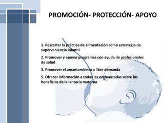 1. Rescartar la práctica de alimentación como estrategia de
superveniencia infantil
2. Promover y apoyar programas con ayuda de profesionales
de salud
3. Promover el amantamiento a libre demanda
5. Ofrecer información a todas las embarazadas sobre los
beneficios de la lantacia materna
PROMOCIÓN- PROTECCIÓN- APOYO
 