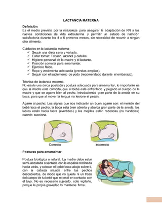 LACTANCIA MATERNA
Definición
Es el medio previsto por la naturaleza para asegurar la adaptación de RN a las
nuevas condiciones de vida extrauterina y permitir un estado de nutrición
satisfactoria durante los 4 o 6 primeros meses, sin necesidad de recurrir a ningún
otro alimento.
Cuidados en la lactancia materna
 Seguir una dieta sana y variada.
 Evitar tomar: Tabaco, alcohol y cafeína.
 Higiene personal de la madre y el lactante.
 Posición correcta para amamantar.
 Ejercicio físico.
 Ropa y vestimenta adecuada (prendas amplias).
 Seguir con el suplemento de yodo (recomendado durante el embarazo).
Técnica de lactancia materna
No existe una única posición y postura adecuada para amamantar, lo importante es
que la madre esté cómoda, que el bebé esté enfrentado y pegado al cuerpo de la
madre y que se agarre bien al pecho, introduciendo gran parte de la areola en su
boca, para que al mover la lengua no lesione el pezón.
Agarre al pecho: Los signos que nos indicarán un buen agarre son: el mentón del
bebé toca el pecho, la boca está bien abierta y abarca gran parte de la areola, los
labios están hacia fuera (evertidos) y las mejillas están redondas (no hundidas)
cuando succiona.
Correcto Incorrecto
Posturas para amamantar
Postura biológica o natural: La madre debe estar
semi-acostada o sentada con la espalda reclinada
hacia atrás, y colocar el bebé boca abajo sobre ti,
con la cabeza situada entre tus pechos
descubiertos, de modo que no quede ni un trozo
del cuerpo de tu bebé que no esté en contacto con
el tuyo. No es necesario sujetarlo, solo vigilarlo,
porque la propia gravedad lo mantiene firme.
 