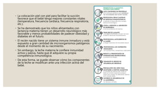 ◦ La colocación piel con piel para facilitar la succión
favorece que el bebé tenga mejores constantes vitales
(temperatura, frecuencia cardiaca, frecuencia respiratoria,
etc.).
◦ Se ha demostrado que los niños alimentados con
lactancia materna tienen un desarrollo neurológico más
favorable y menos probabilidades de padecer obesidad y
diabetes en el futuro.
◦ El recién nacido tiene un sistema inmune inmaduro y está
expuesto a gran cantidad de microorganismos patógenos
desde el momento de su nacimiento.
◦ Sin embargo, la leche materna le confiere inmunidad
activa y pasiva, hasta que él adquiere su propia
competencia inmunológica.
◦ De esta forma, se puede observar cómo los componentes
de la leche se modifican ante una infección activa del
bebé.
 