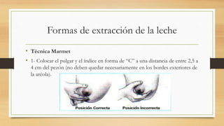 Formas de extracción de la leche
• Técnica Marmet
• 1- Colocar el pulgar y el índice en forma de “C” a una distancia de entre 2,5 a
4 cm del pezón (no deben quedar necesariamente en los bordes exteriores de
la aréola).
 