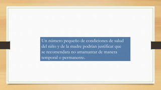 Un número pequeño de condiciones de salud
del niño y de la madre podrían justificar que
se recomendara no amamantar de manera
temporal o permanente.
 