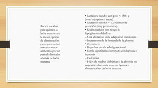 Recién nacidos
para quienes la
leche materna es
la mejor opción
de alimentación,
pero que pueden
necesitar otros
alimentos por un
periodo limitado
además de leche
materna
• Lactantes nacidos con peso < 1500 g
(muy bajo peso al nacer).
• Lactantes nacidos < 32 semanas de
gestación (muy prematuros).
• Recién nacidos con riesgo de
hipoglicemia debido a:
– Una alteración en la adaptación metabólica
– Incremento de la demanda de la glucosa:
• Prematuros
• Pequeños para la edad gestacional
• Estrés significativo intraparto con hipoxia o
isquemia
– Enfermos
– Hijos de madres diabéticas si la glicemia no
responde a lactancia materna óptima o
alimentación con leche materna.
 