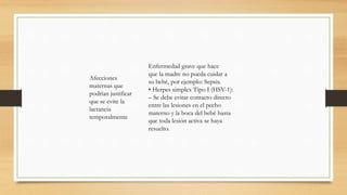Afecciones
maternas que
podrían justificar
que se evite la
lactancia
temporalmente
Enfermedad grave que hace
que la madre no pueda cuidar a
su bebé, por ejemplo: Sepsis.
• Herpes simplex Tipo I (HSV-1):
– Se debe evitar contacto directo
entre las lesiones en el pecho
materno y la boca del bebé hasta
que toda lesión activa se haya
resuelto.
 