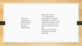 Medicación materna:
– Los medicamentos
psicoterapéuticos sedantes,
antiepilépticos, opioides y sus
combinaciones pueden causar
efectos colaterales: mareo y
depresión respiratoria, por lo
que
deben evitarse si existen
alternativas más seguras
disponibles.
Afecciones
maternas que
podrían justificar
que se evite la
lactancia
temporalmente
 