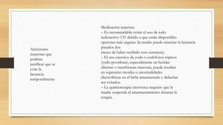 Afecciones
maternas que
podrían
justificar que se
evite la
lactancia
temporalmente
Medicación materna:
– Es recomendable evitar el uso de iodo
radioactivo-131 debido a que están disponibles
opciones más seguras (la madre puede reiniciar la lactancia
pasados dos
meses de haber recibido esta sustancia).
– El uso excesivo de yodo o yodóforos tópicos
(yodo-povidona), especialmente en heridas
abiertas o membranas mucosas, puede resultar
en supresión tiroidea o anormalidades
electrolíticas en el bebé amamantado y deberían
ser evitados.
– La quimioterapia citotóxica requiere que la
madre suspenda el amamantamiento durante la
terapia.
 
