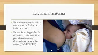 Lactancia materna
• Es la alimentación del niño y
niña menor de 2 años con la
leche de la madre.
• Es una forma inigualable de
de facilitar el alimento ideal
para el crecimiento y
desarrollo correcto de los
niños. (OMS UNICEF)
 