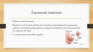 Lactancia materna
• Primer control prenatal
• Registrar en la historia clínica de la madre,en antecedentes,la experiencia
anterior en lactancia,expectativas y riesgos de abandono de lactancia,aclarar
los aspectos de duda
• 1.-examen físico de ambos pechos
 