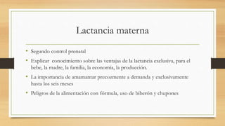 Lactancia materna
• Segundo control prenatal
• Explicar conocimiento sobre las ventajas de la lactancia exclusiva, para el
bebe, la madre, la familia, la economía, la producción.
• La importancia de amamantar precozmente a demanda y exclusivamente
hasta los seis meses
• Peligros de la alimentación con fórmula, uso de biberón y chupones
 