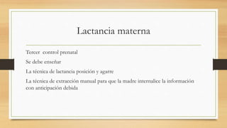 Lactancia materna
Tercer control prenatal
Se debe enseñar
La técnica de lactancia posición y agarre
La técnica de extracción manual para que la madre internalice la información
con anticipación debida
 
