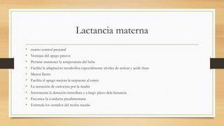 Lactancia materna
• cuarto control prenatal
• Ventajas del apego precoz
• Permite mantener la temperatura del bebe
• Facilita la adaptación metabólica especialmente niveles de azúcar y acido base
• Menor llanto
• Facilita el apego mejora la respuesta al estrés
• La secreción de oxitocina por la madre
• Incrementa la duración inmediata y a largo plazo dela lactancia
• Favorece la conducta prealimentaria
• Estimula los sentidos del recién nacido
 