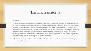 Lactancia materna
• ventajas
• La leche materna promueve el desarrollo sensorial y cognitivo, además de proteger al bebé
de enfermedades infecciosas y crónicas. La lactancia natural exclusiva reduce la mortalidad
infantil por enfermedades de la infancia, como la diarrea o la neumonía, y favorece un
pronto restablecimiento en caso de enfermedad. La lactancia natural contribuye a la salud y
el bienestar de la madre, ayuda a espaciar los embarazos, disminuye el riesgo de cáncer
ovárico y mamario, incrementa los recursos de la familia y el país, es una forma segura de
alimentación y resulta inocua para el medio ambiente.
• la lactancia materna reduce la mortalidad infantil y tiene beneficios sanitarios que llegan
hasta la edad adulta.
 