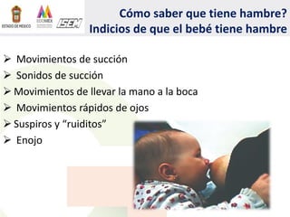 Cómo saber que tiene hambre?
Indicios de que el bebé tiene hambre
 Movimientos de succión
 Sonidos de succión
 Movimientos de llevar la mano a la boca
 Movimientos rápidos de ojos
 Suspiros y “ruiditos”
 Enojo
 