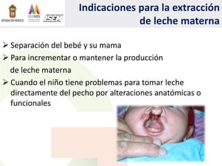 Indicaciones para la extracción
de leche materna
 Separación del bebé y su mama
 Para incrementar o mantener la producción
de leche materna
 Cuando el niño tiene problemas para tomar leche
directamente del pecho por alteraciones anatómicas o
funcionales
 