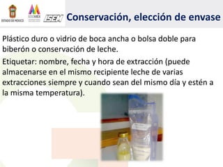 Conservación, elección de envase
Plástico duro o vidrio de boca ancha o bolsa doble para
biberón o conservación de leche.
Etiquetar: nombre, fecha y hora de extracción (puede
almacenarse en el mismo recipiente leche de varias
extracciones siempre y cuando sean del mismo día y estén a
la misma temperatura).
 