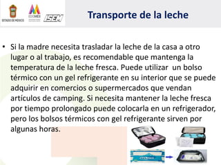 Transporte de la leche
• Si la madre necesita trasladar la leche de la casa a otro
lugar o al trabajo, es recomendable que mantenga la
temperatura de la leche fresca. Puede utilizar un bolso
térmico con un gel refrigerante en su interior que se puede
adquirir en comercios o supermercados que vendan
artículos de camping. Si necesita mantener la leche fresca
por tiempo prolongado puede colocarla en un refrigerador,
pero los bolsos térmicos con gel refrigerante sirven por
algunas horas.
 