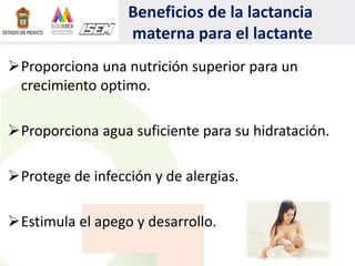 Beneficios de la lactancia
materna para el lactante
Proporciona una nutrición superior para un
crecimiento optimo.
Proporciona agua suficiente para su hidratación.
Protege de infección y de alergias.
Estimula el apego y desarrollo.
 