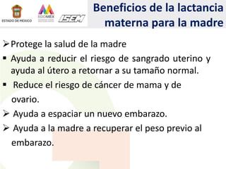 Beneficios de la lactancia
materna para la madre
Protege la salud de la madre
 Ayuda a reducir el riesgo de sangrado uterino y
ayuda al útero a retornar a su tamaño normal.
 Reduce el riesgo de cáncer de mama y de
ovario.
 Ayuda a espaciar un nuevo embarazo.
 Ayuda a la madre a recuperar el peso previo al
embarazo.
 
